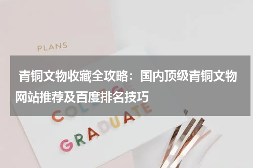  青铜文物收藏全攻略：国内顶级青铜文物网站推荐及百度排名技巧