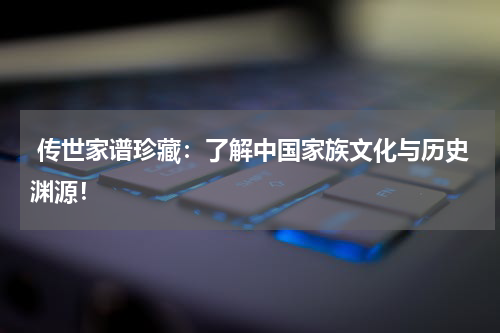  传世家谱珍藏：了解中国家族文化与历史渊源！
