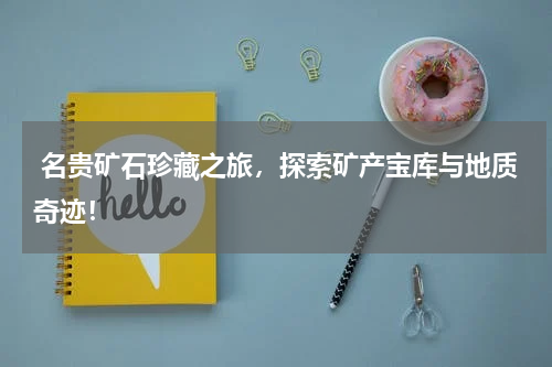  名贵矿石珍藏之旅，探索矿产宝库与地质奇迹！