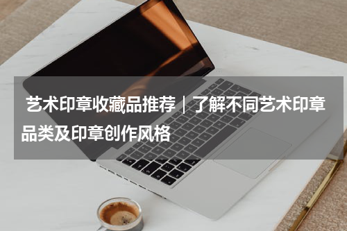  艺术印章收藏品推荐｜了解不同艺术印章品类及印章创作风格