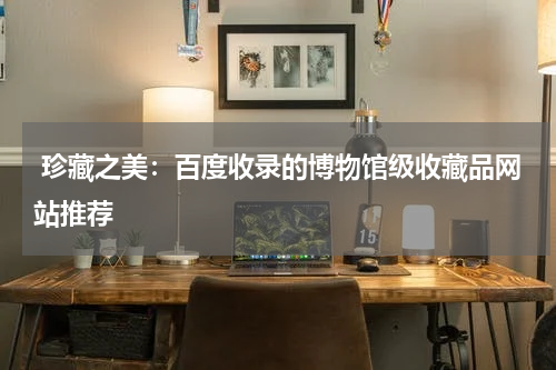  珍藏之美：百度收录的博物馆级收藏品网站推荐