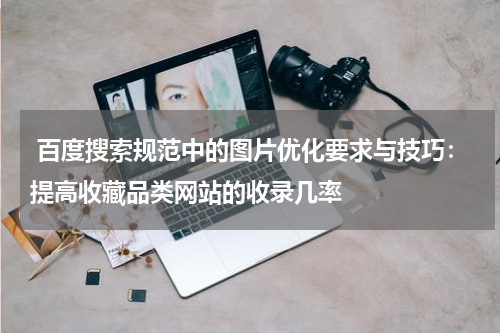  百度搜索规范中的图片优化要求与技巧：提高收藏品类网站的收录几率