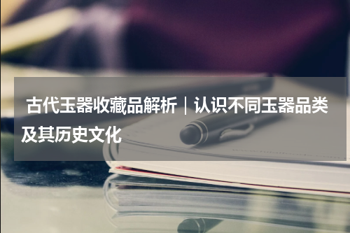  古代玉器收藏品解析｜认识不同玉器品类及其历史文化