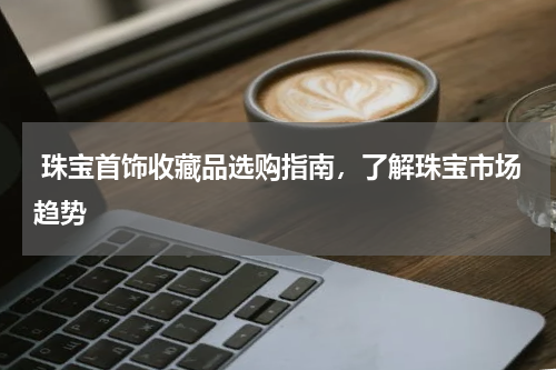  珠宝首饰收藏品选购指南，了解珠宝市场趋势