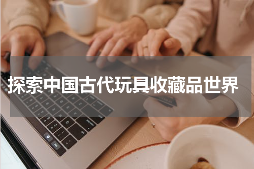  探索中国古代玩具收藏品世界