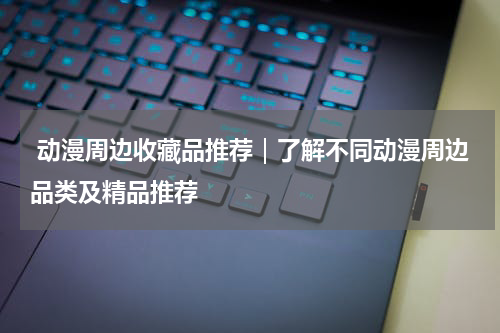 动漫周边收藏品推荐｜了解不同动漫周边品类及精品推荐