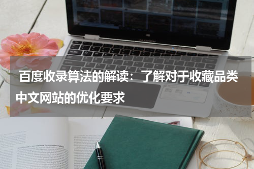  百度收录算法的解读：了解对于收藏品类中文网站的优化要求