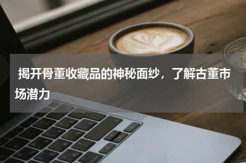  揭开骨董收藏品的神秘面纱，了解古董市场潜力