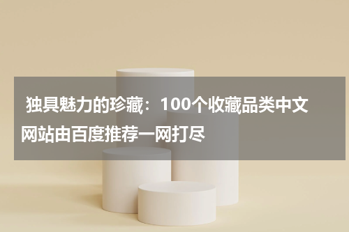  独具魅力的珍藏：100个收藏品类中文网站由百度推荐一网打尽