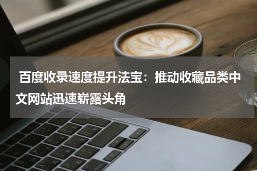  百度收录速度提升法宝：推动收藏品类中文网站迅速崭露头角