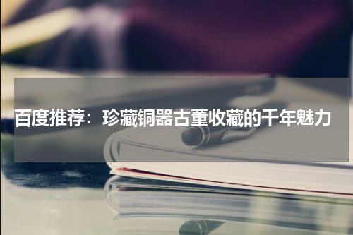  百度推荐：珍藏铜器古董收藏的千年魅力