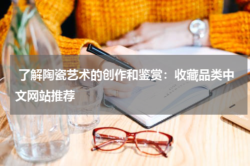  了解陶瓷艺术的创作和鉴赏：收藏品类中文网站推荐