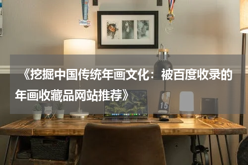  《挖掘中国传统年画文化：被百度收录的年画收藏品网站推荐》