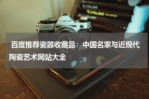  百度推荐瓷器收藏品：中国名家与近现代陶瓷艺术网站大全