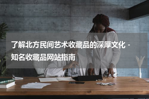  了解北方民间艺术收藏品的深厚文化 - 知名收藏品网站指南