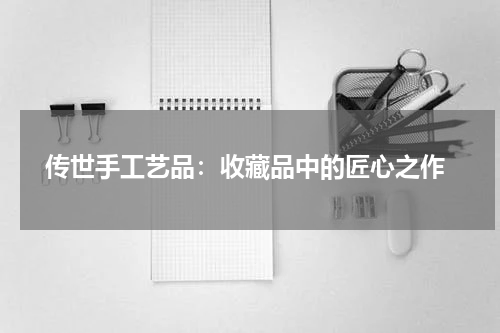  传世手工艺品：收藏品中的匠心之作