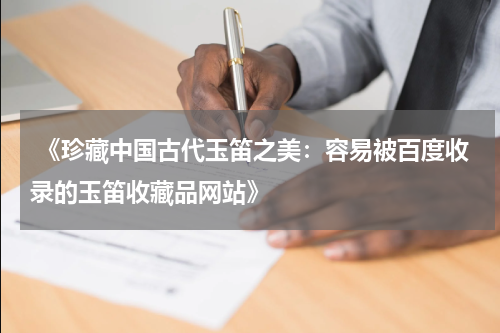  《珍藏中国古代玉笛之美：容易被百度收录的玉笛收藏品网站》