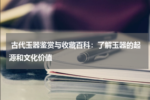  古代玉器鉴赏与收藏百科：了解玉器的起源和文化价值