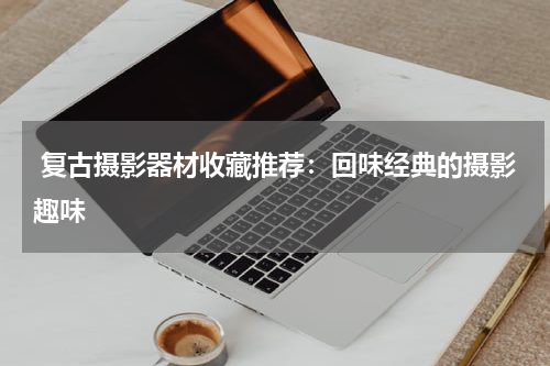  复古摄影器材收藏推荐：回味经典的摄影趣味