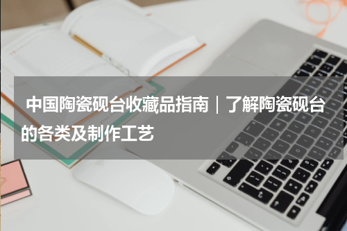  中国陶瓷砚台收藏品指南｜了解陶瓷砚台的各类及制作工艺