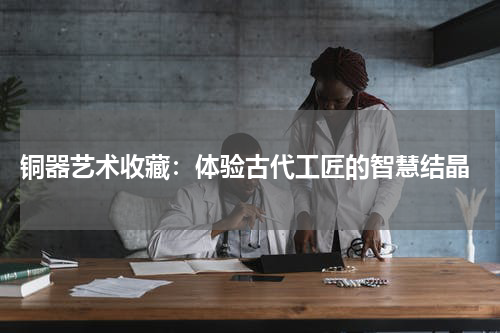  铜器艺术收藏：体验古代工匠的智慧结晶