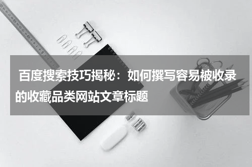  百度搜索技巧揭秘：如何撰写容易被收录的收藏品类网站文章标题