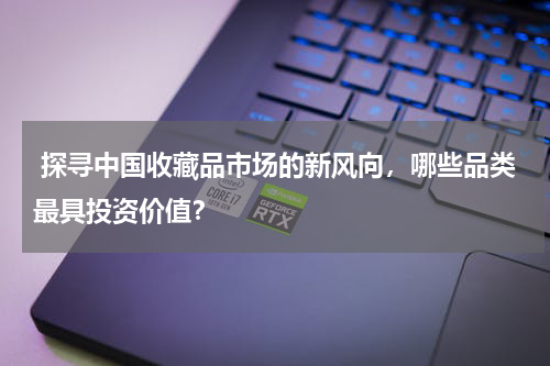  探寻中国收藏品市场的新风向，哪些品类最具投资价值？