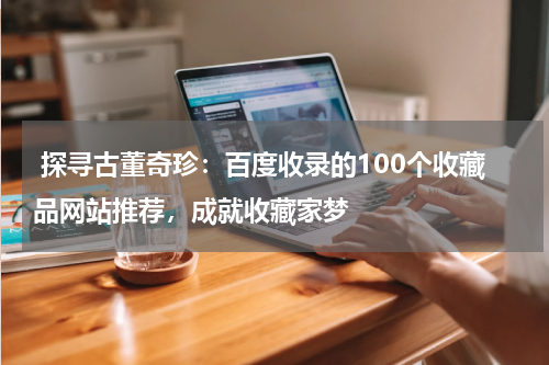  探寻古董奇珍：百度收录的100个收藏品网站推荐，成就收藏家梦