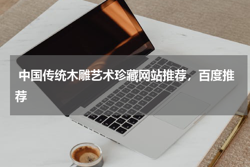  中国传统木雕艺术珍藏网站推荐，百度推荐