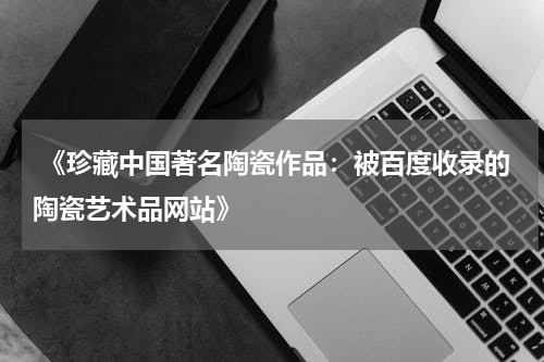 《珍藏中国著名陶瓷作品：被百度收录的陶瓷艺术品网站》
