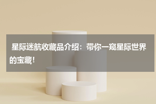  星际迷航收藏品介绍：带你一窥星际世界的宝藏！