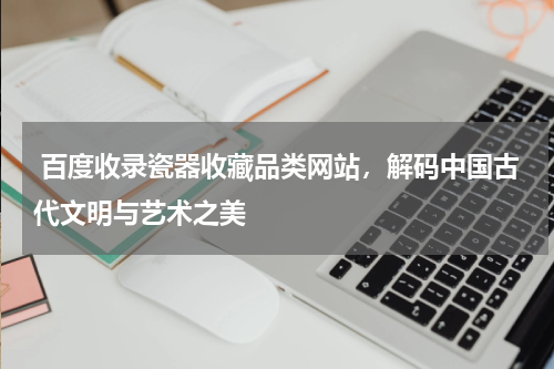  百度收录瓷器收藏品类网站，解码中国古代文明与艺术之美 