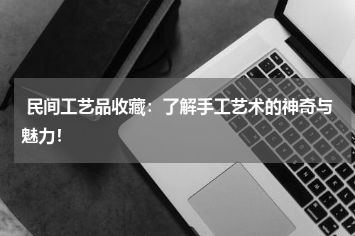  民间工艺品收藏：了解手工艺术的神奇与魅力！