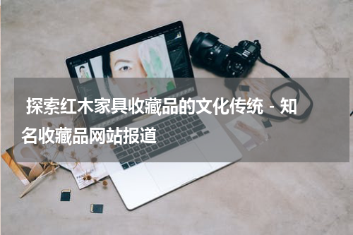 探索红木家具收藏品的文化传统 - 知名收藏品网站报道