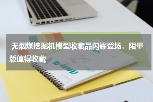  无烟煤挖掘机模型收藏品闪耀登场，限量版值得收藏