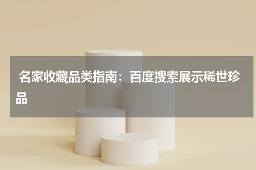  名家收藏品类指南：百度搜索展示稀世珍品
