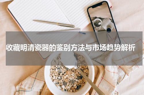  收藏明清瓷器的鉴别方法与市场趋势解析