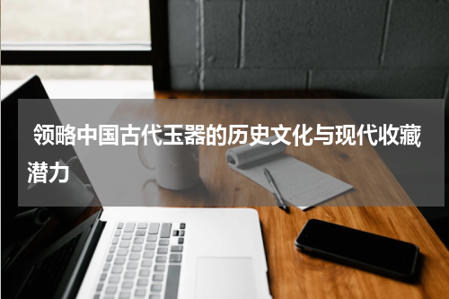  领略中国古代玉器的历史文化与现代收藏潜力