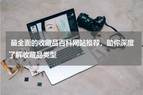  最全面的收藏品百科网站推荐，助你深度了解收藏品类型