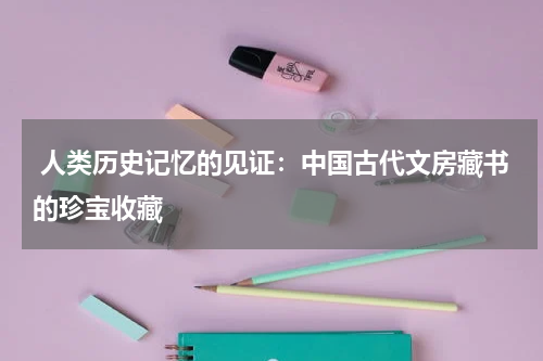  人类历史记忆的见证：中国古代文房藏书的珍宝收藏