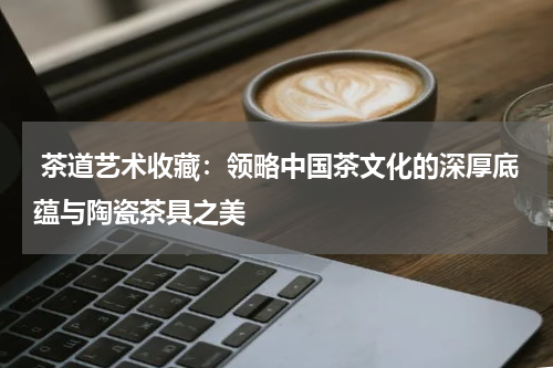  茶道艺术收藏：领略中国茶文化的深厚底蕴与陶瓷茶具之美