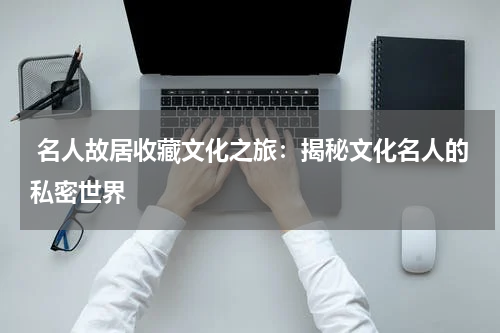  名人故居收藏文化之旅：揭秘文化名人的私密世界