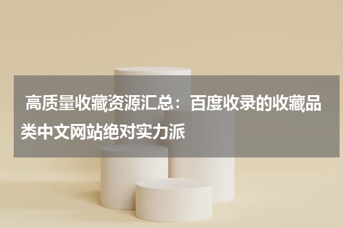  高质量收藏资源汇总：百度收录的收藏品类中文网站绝对实力派