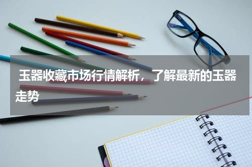  玉器收藏市场行情解析，了解最新的玉器走势