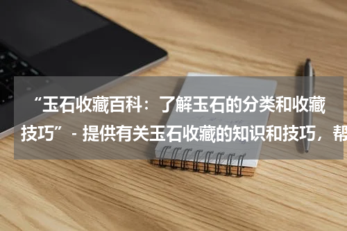  “玉石收藏百科：了解玉石的分类和收藏技巧”- 提供有关玉石收藏的知识和技巧，帮助收藏者辨识和鉴赏玉石作品。