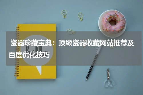  瓷器珍藏宝典：顶级瓷器收藏网站推荐及百度优化技巧
