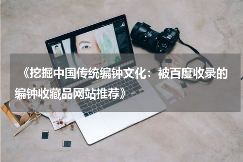  《挖掘中国传统编钟文化：被百度收录的编钟收藏品网站推荐》