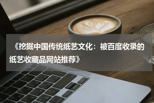  《挖掘中国传统纸艺文化：被百度收录的纸艺收藏品网站推荐》