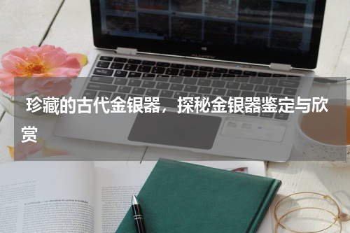  珍藏的古代金银器，探秘金银器鉴定与欣赏