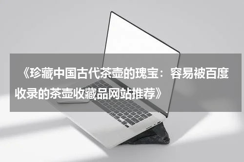  《珍藏中国古代茶壶的瑰宝：容易被百度收录的茶壶收藏品网站推荐》